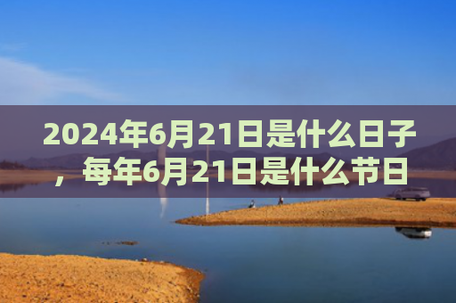 2024年6月21日是什么日子，每年6月21日是什么节日（是什么日子是什么节日）