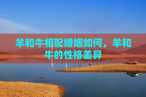 羊和牛相配婚姻如何，羊和牛的性格差异