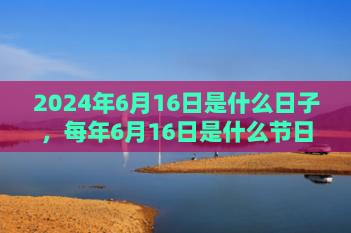 2024年6月16日是什么日子，每年6月16日是什么节日（是什么日子是什么节日）