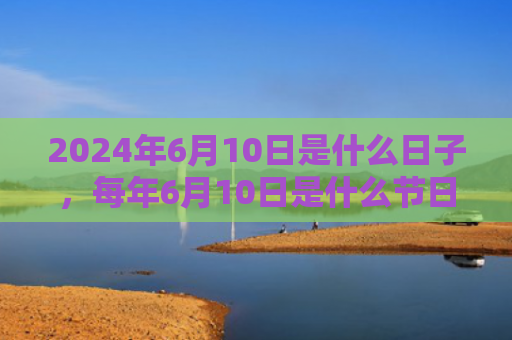 2024年6月10日是什么日子，每年6月10日是什么节日（是什么日子是什么节日）