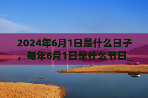 2024年6月1日是什么日子，每年6月1日是什么节日_（是什么日子是什么节日）