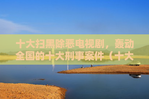十大扫黑除恶电视剧，轰动全国的十大刑事案件（十大除恶刑事案件）