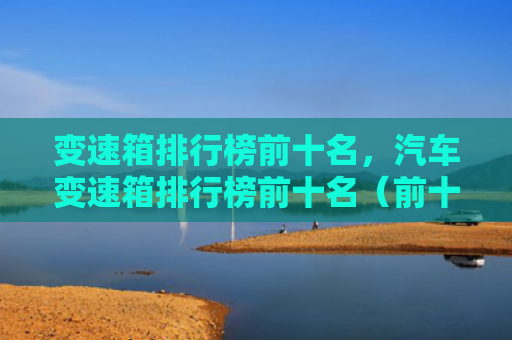 变速箱排行榜前十名，汽车变速箱排行榜前十名（前十名排行榜变速箱）