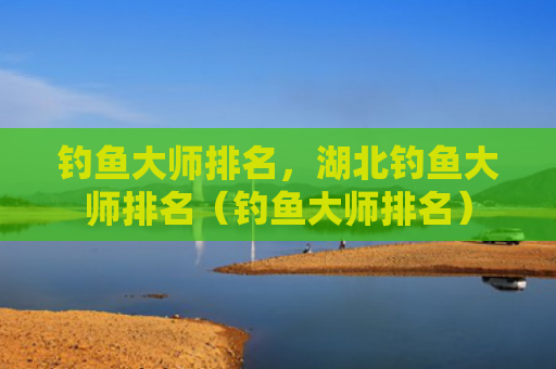 钓鱼大师排名，湖北钓鱼大师排名（钓鱼大师排名）