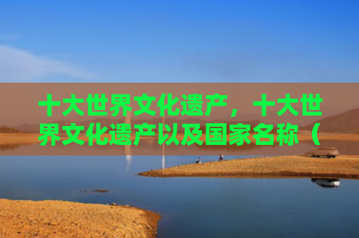 十大世界文化遗产，十大世界文化遗产以及国家名称（十大世界文化遗产名称）