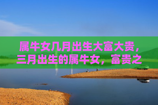 属牛女几月出生大富大贵，三月出生的属牛女，富贵之命