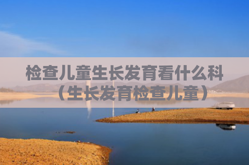 检查儿童生长发育看什么科（生长发育检查儿童）