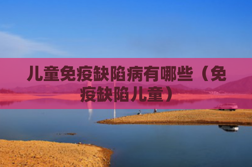 儿童免疫缺陷病有哪些（免疫缺陷儿童）