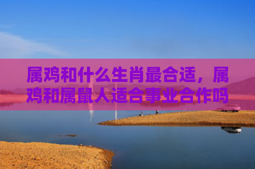 属鸡和什么生肖最合适，属鸡和属鼠人适合事业合作吗