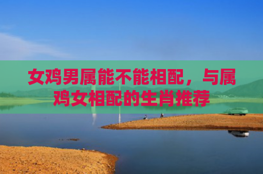 女鸡男属能不能相配，与属鸡女相配的生肖推荐