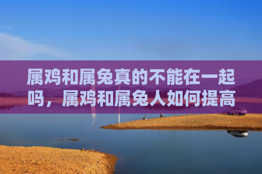 属鸡和属兔真的不能在一起吗，属鸡和属兔人如何提高婚姻运势
