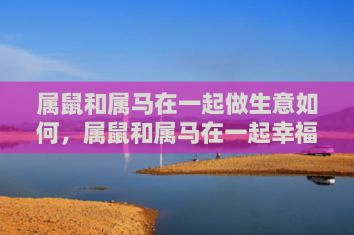 属鼠和属马在一起做生意如何，属鼠和属马在一起幸福吗