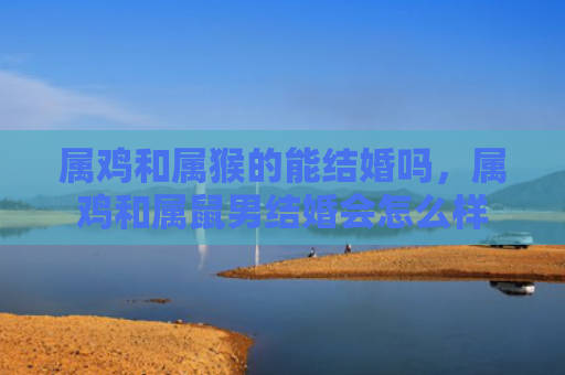 属鸡和属猴的能结婚吗，属鸡和属鼠男结婚会怎么样