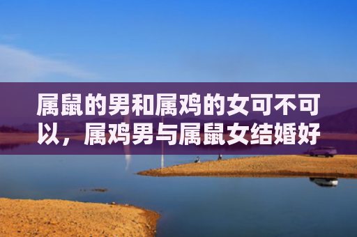 属鼠的男和属鸡的女可不可以，属鸡男与属鼠女结婚好吗