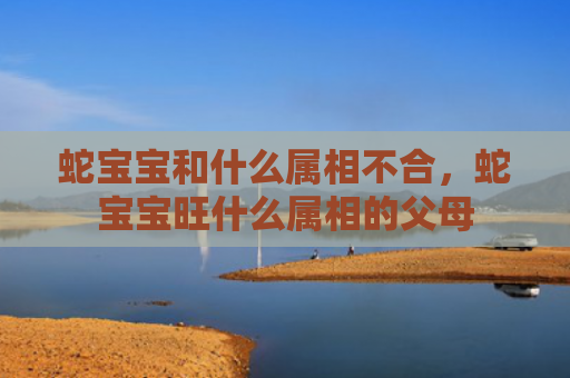 蛇宝宝和什么属相不合，蛇宝宝旺什么属相的父母