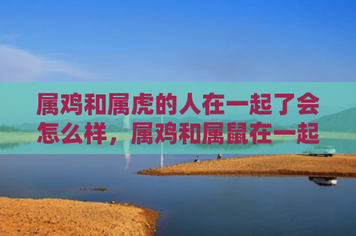 属鸡和属虎的人在一起了会怎么样，属鸡和属鼠在一起会怎么样