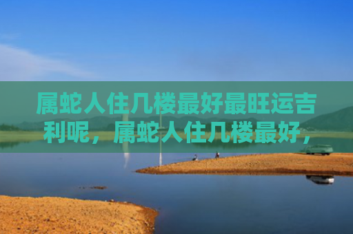 属蛇人住几楼最好最旺运吉利呢，属蛇人住几楼最好，