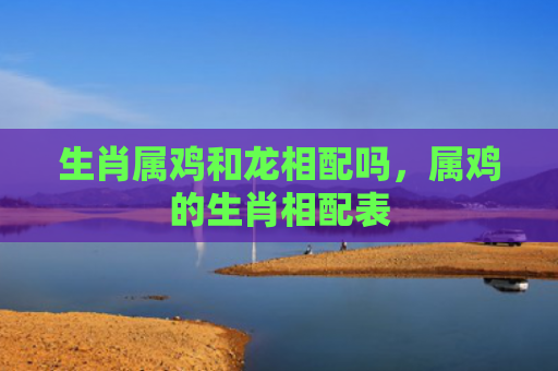 生肖属鸡和龙相配吗，属鸡的生肖相配表