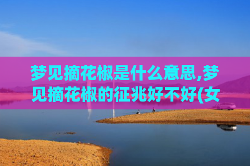 梦见摘花椒是什么意思,梦见摘花椒的征兆好不好(女人梦见摘花椒是什么意思)