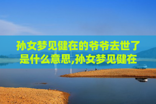 孙女梦见健在的爷爷去世了是什么意思,孙女梦见健在的爷爷去世了的征兆好不好(孙女梦见健在的爷爷死了大哭)