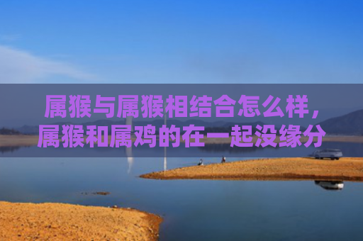 属猴与属猴相结合怎么样，属猴和属鸡的在一起没缘分吗