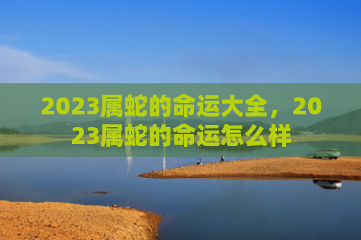 2023属蛇的命运大全，2023属蛇的命运怎么样