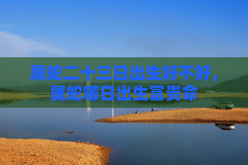 属蛇二十三日出生好不好，属蛇哪日出生富贵命