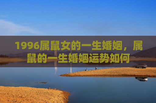 1996属鼠女的一生婚姻，属鼠的一生婚姻运势如何