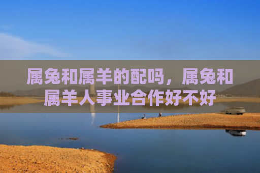 属兔和属羊的配吗，属兔和属羊人事业合作好不好