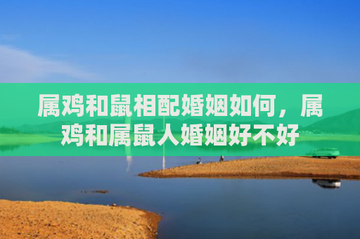 属鸡和鼠相配婚姻如何，属鸡和属鼠人婚姻好不好