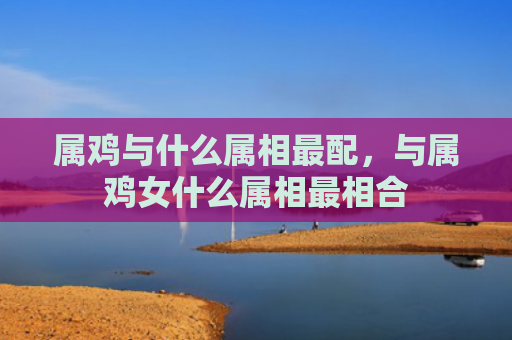 属鸡与什么属相最配，与属鸡女什么属相最相合