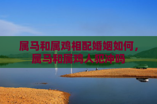 属马和属鸡相配婚姻如何，属马和属鸡人犯冲吗