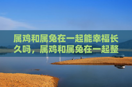 属鸡和属兔在一起能幸福长久吗，属鸡和属兔在一起整体运势如何