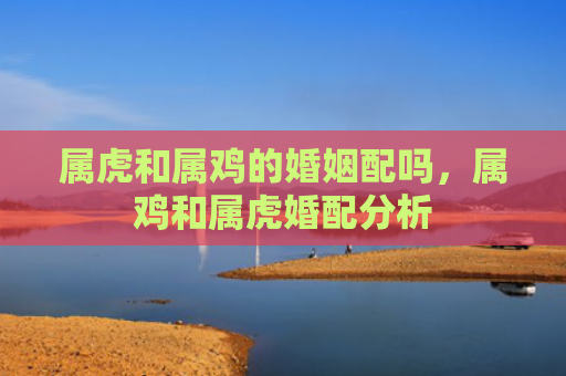 属虎和属鸡的婚姻配吗，属鸡和属虎婚配分析
