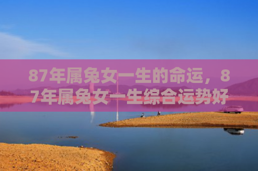 87年属兔女一生的命运，87年属兔女一生综合运势好么