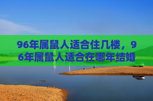 96年属鼠人适合住几楼，96年属鼠人适合在哪年结婚