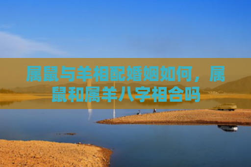 属鼠与羊相配婚姻如何，属鼠和属羊八字相合吗