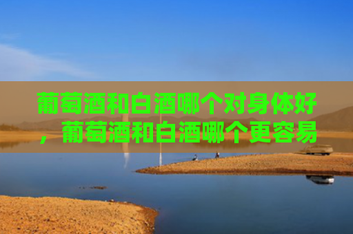 葡萄酒和白酒哪个对身体好，葡萄酒和白酒哪个更容易醉？葡萄酒的储存条件是什么？