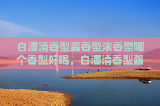 白酒清香型酱香型浓香型哪个香型好喝，白酒清香型酱香型浓香型的口感特点有哪些？酱香型清香型和浓香型的区别是什么？