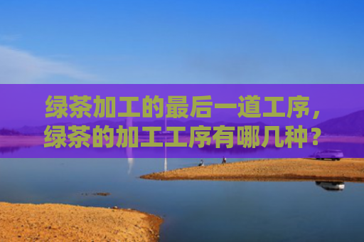 绿茶加工的最后一道工序，绿茶的加工工序有哪几种？绿茶蒸青炒青晒青烘青的特点是什么？