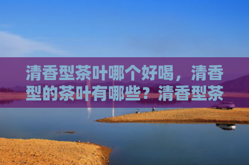 清香型茶叶哪个好喝，清香型的茶叶有哪些？清香型茶叶和浓香型茶叶有什么区别？