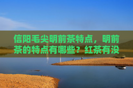 信阳毛尖明前茶特点，明前茶的特点有哪些？红茶有没有明前茶？