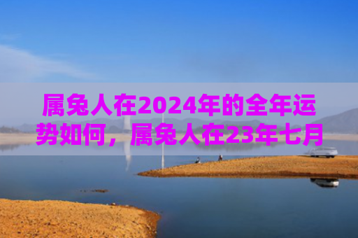 属兔人在2024年的全年运势如何，属兔人在23年七月运势如何
