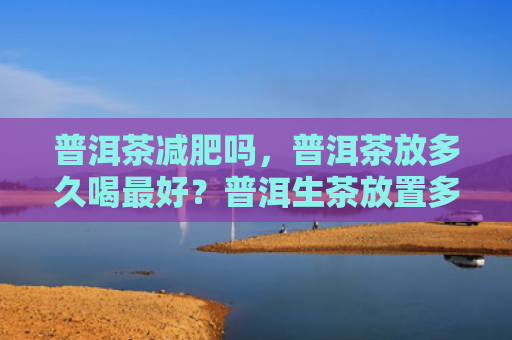 普洱茶减肥吗，普洱茶放多久喝最好？普洱生茶放置多久才能喝？