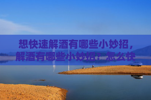 想快速解酒有哪些小妙招，解酒有哪些小妙招？怎么快速解酒去头晕？