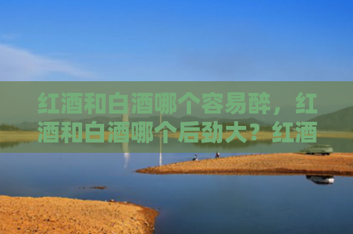 红酒和白酒哪个容易醉，红酒和白酒哪个后劲大？红酒喝多了怎么解酒？