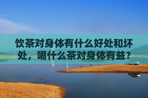 饮茶对身体有什么好处和坏处，喝什么茶对身体有益？哪些茶又减肥又没副作用？