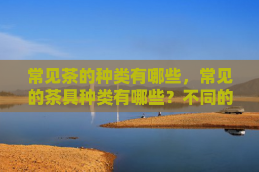常见茶的种类有哪些，常见的茶具种类有哪些？不同的茶具有什么特点？