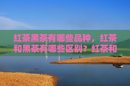 红茶黑茶有哪些品种，红茶和黑茶有哪些区别？红茶和黑茶的适合什么人喝？