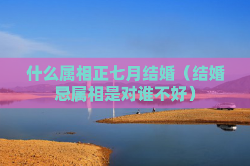 什么属相正七月结婚（结婚忌属相是对谁不好）